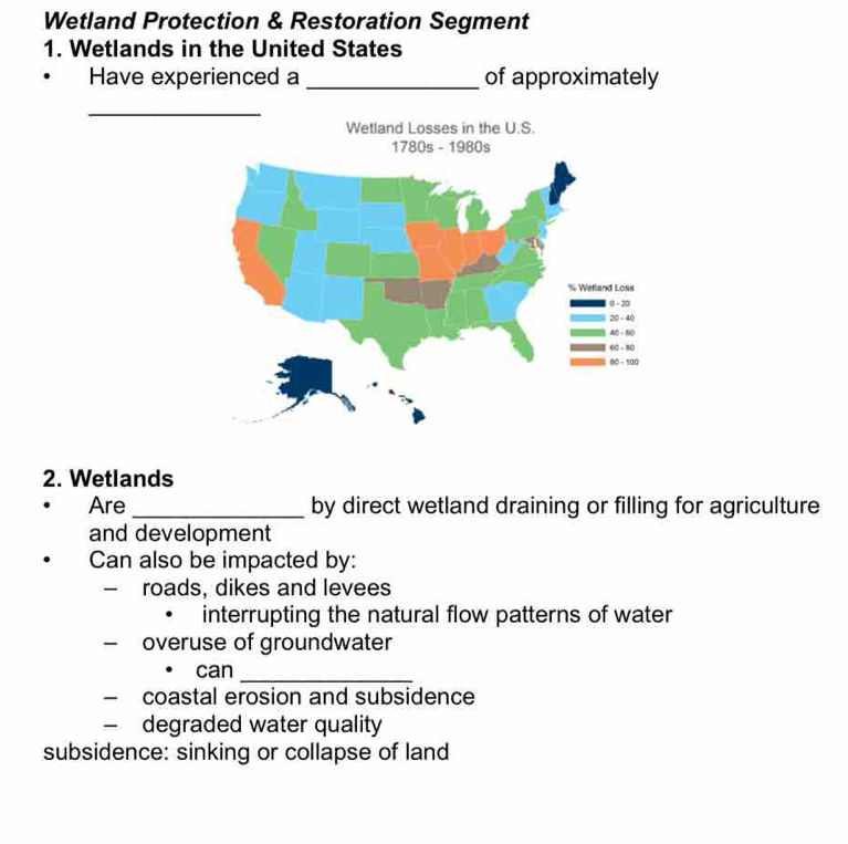 Wetland Protection & Restoration Segment 
1. Wetlands in the United States 
Have experienced a _of approximately 
_ 
Wetland Losses in the U.S. 
2. Wetlands 
Are _by direct wetland draining or filling for agriculture 
and development 
Can also be impacted by: 
- roads, dikes and levees 
interrupting the natural flow patterns of water 
overuse of groundwater 
can_ 
- coastal erosion and subsidence 
— degraded water quality 
subsidence: sinking or collapse of land