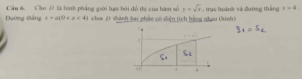 Cho Đ là hình phẳng giới hạn bởi đồ thị của hàm số y=sqrt(x) , trục hoành và đường thắng x=4, 
Đường thắng x=a(0 chia D thành hai phần có diện tích bằng nhau (hình)