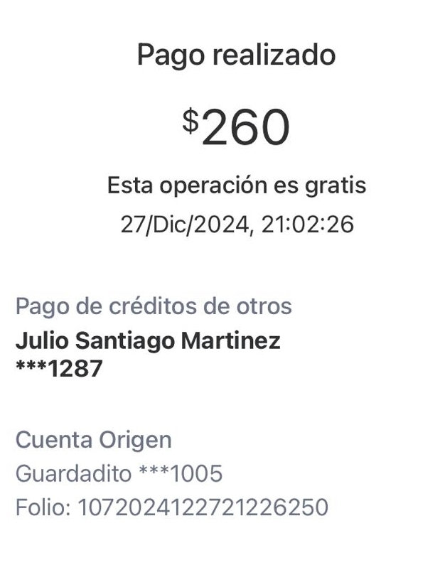 Pago realizado
$260
Esta operación es gratis 
27/Dic/2024, 21:02:26
Pago de créditos de otros 
Julio Santiago Martinez 
*** 1287
Cuenta Origen 
Guardadito *** 1005
Folio: 1072024122721226250