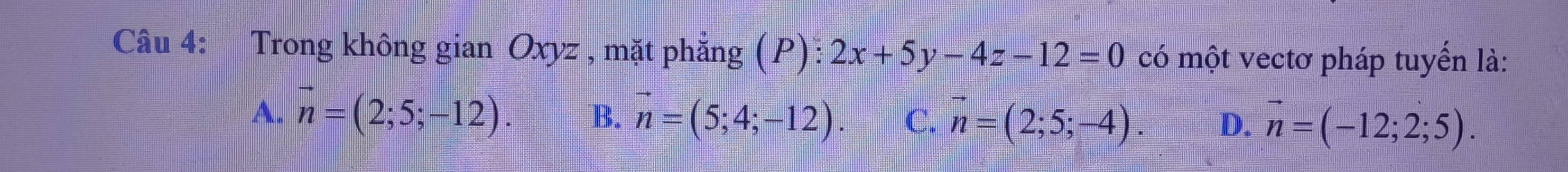 Trong không gian Oxyz , mặt phẳng (P): 2x+5y-4z-12=0 có một vectơ pháp tuyển là:
A. vector n=(2;5;-12). B. vector n=(5;4;-12). C. vector n=(2;5;-4). D. vector n=(-12;2;5).