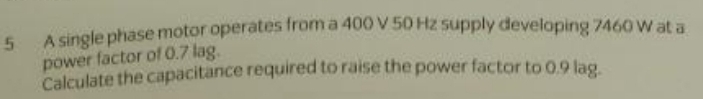 A single phase motor operates from a 400 V 50 Hz supply developing 7460 W at a 
power factor of 0.7 lag. 
Calculate the capacitance required to raise the power factor to 0.9 lag.