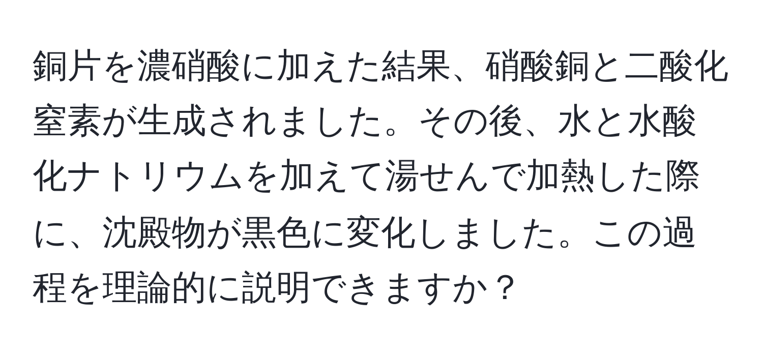 銅片を濃硝酸に加えた結果、硝酸銅と二酸化窒素が生成されました。その後、水と水酸化ナトリウムを加えて湯せんで加熱した際に、沈殿物が黒色に変化しました。この過程を理論的に説明できますか？