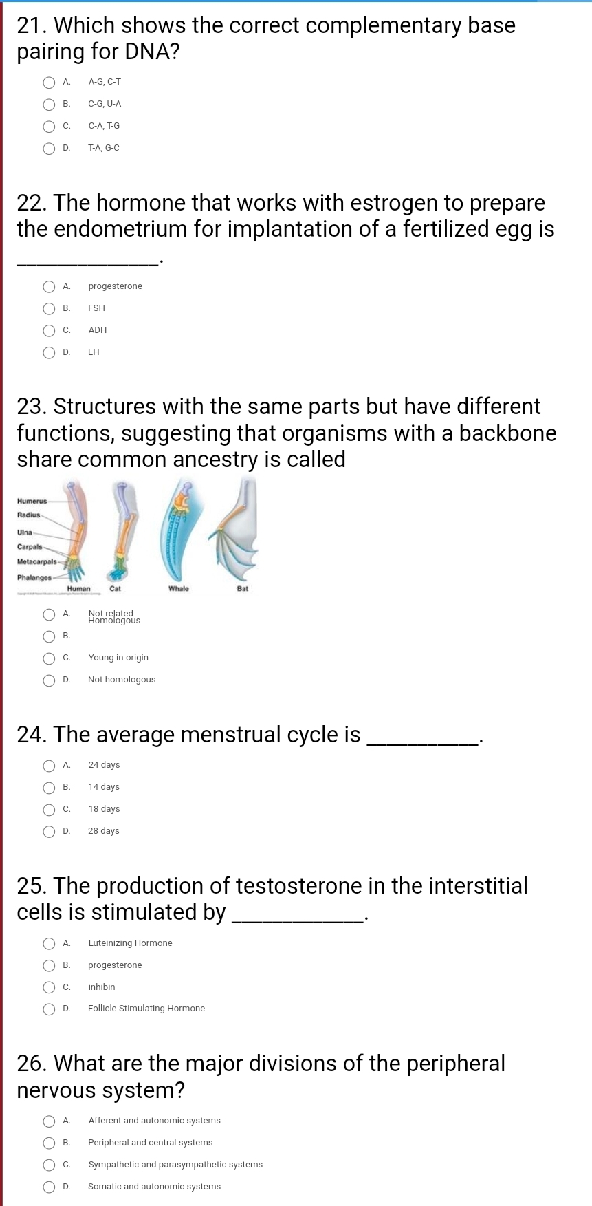 Which shows the correct complementary base
pairing for DNA?
A. A-G, C-T
B. C-G, U-A
C. C-A, T-G
D. T-A, G-C
22. The hormone that works with estrogen to prepare
the endometrium for implantation of a fertilized egg is
_
A. progesterone
B. FSH
C. ADH
D. LH
23. Structures with the same parts but have different
functions, suggesting that organisms with a backbone
share common ancestry is called
A NeMelateus
B.
C. Young in origin
D. Not homologous
24. The average menstrual cycle is_
·
A. 24 days
B. 14 days
C. 18 days
D. 28 days
25. The production of testosterone in the interstitial
cells is stimulated by_
.
A. Luteinizing Hormone
B. progesterone
C. inhibin
D. Follicle Stimulating Hormone
26. What are the major divisions of the peripheral
nervous system?
A. Afferent and autonomic systems
B. Peripheral and central systems
C. Sympathetic and parasympathetic systems
D. Somatic and autonomic systems