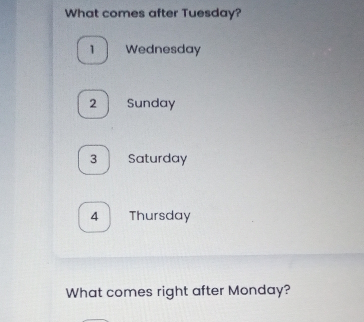 What comes after Tuesday?
1 Wednesday
2 Sunday
3 Saturday
4 Thursday
What comes right after Monday?