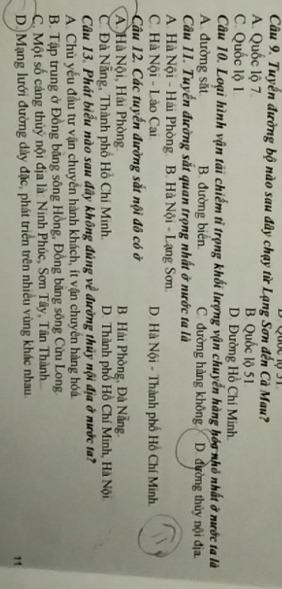 Tuyến đường bộ nào sau đây chạy từ Lạng Sơn đến Cà Mau?
A. Quốc lộ 7 B. Quốc lộ 51
C. Quốc lộ 1 D. Đường Hồ Chí Minh
Câu 10. Loại hình vận tải chiếm tỉ trọng khối lượng vận chuyển hàng hóa nhỏ nhất ở nước ta là
A đường sắt B. đường biển C. đường hàng không D. đường thủy nội địa
Câu 11. Tuyến đường sắt quan trọng nhất ở nước ta là
A. Hà Nội - Hải Phòng B. Hà Nội - Lạng Sơn
C Hà Nội - Lào Cai D. Hà Nội - Thành phố Hồ Chí Minh.
Cậu 12. Các tuyến đường sắt nội đô có ở
A Hà Nội, Hải Phòng B. Hải Phòng, Đà Nẵng
C Đà Nẵng, Thành phố Hồ Chí Minh. D. Thành phố Hồ Chí Minh, Hà Nội
Câu 13. Phát biểu nào sau đây không đúng về đường thủy nội địa ở nước ta?
A. Chủ yếu đầu tư vận chuyển hành khách, ít vận chuyển hàng hóa
B. Tập trung ở Đồng bằng sông Hồng, Đồng băng sông Cửu Long
C. Một số cảng thủỷ nội địa là: Ninh Phúc, Sơn Tây, Tân Thành
D Mạng lưới đường dày đặc, phát triển trên nhiều vùng khác nhau
11