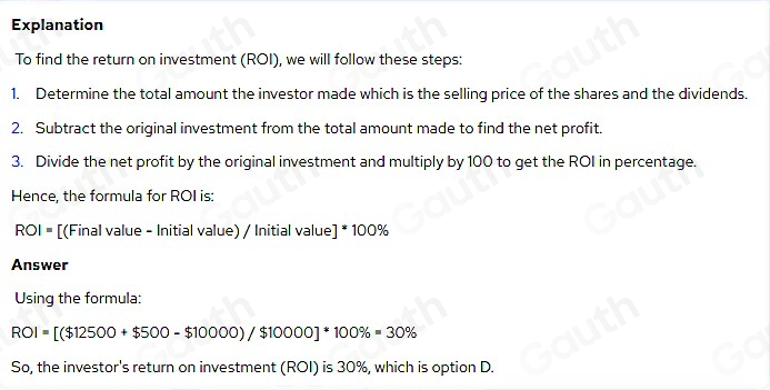 Explanation 
To find the return on investment (ROI), we will follow these steps: 
1. Determine the total amount the investor made which is the selling price of the shares and the dividends. 
2. Subtract the original investment from the total amount made to find the net profit. 
3. Divide the net profit by the original investment and multiply by 100 to get the ROI in percentage. 
Hence, the formula for ROI is:
ROI= [(Final value - Initial value) / Initial value] * 100%
Answer 
Using the formula:
ROI=[($12500+$500-$10000)/$10000]^*100% =30%
So, the investor's return on investment (ROI) is 30%, which is option D.