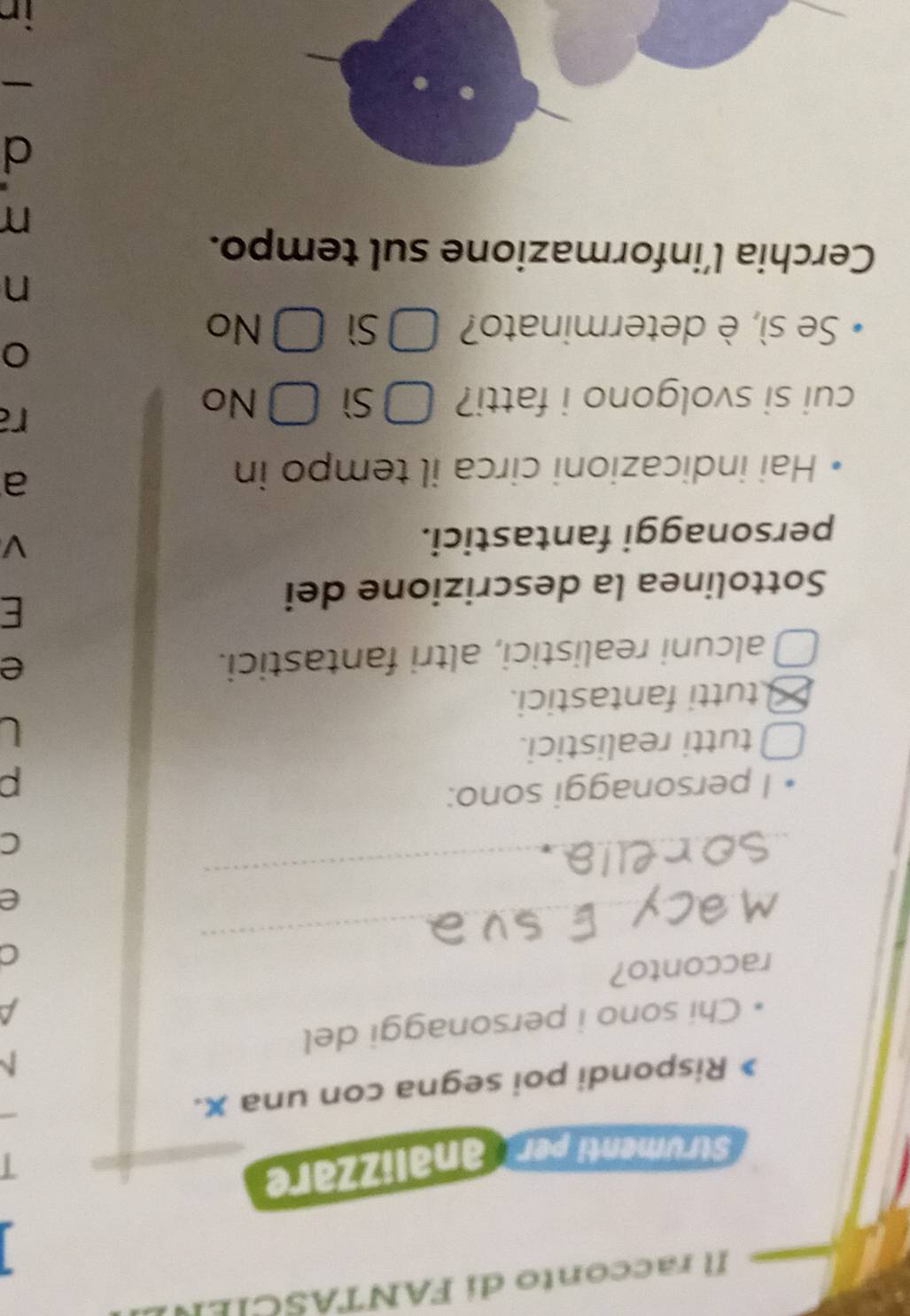 racconto di FANTASCI 
Strumenti per analizzare
I
Rispondi poi segna con una x.
N
Chi sono i personaggi del
a
_
racconto?
C
_
e
C
I personaggi sono:
p
tutti realistici.
U
tutti fantastici.
alcuni realistici, altri fantastici.
e
Sottolinea la descrizione dei
E
personaggi fantastici.
V
Hai indicazioni circa il tempo in
a
cui si svolgono i fatti? Sì ] No
a
Se sì, è determinato? Sì No
n
Cerchia l’informazione sul tempo.
n
d
-
in
