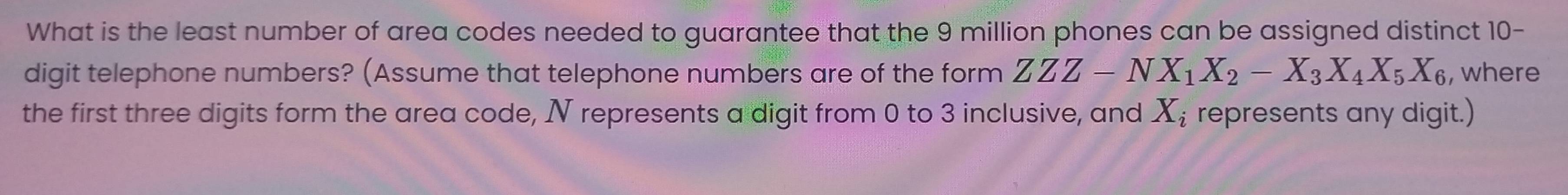 What is the least number of area codes needed to guarantee that the 9 million phones can be assigned distinct 10 - 
digit telephone numbers? (Assume that telephone numbers are of the form ZZZ-NX_1X_2-X_3X_4X_5X_6 , where 
the first three digits form the area code, N represents a digit from 0 to 3 inclusive, and X_i represents any digit.)