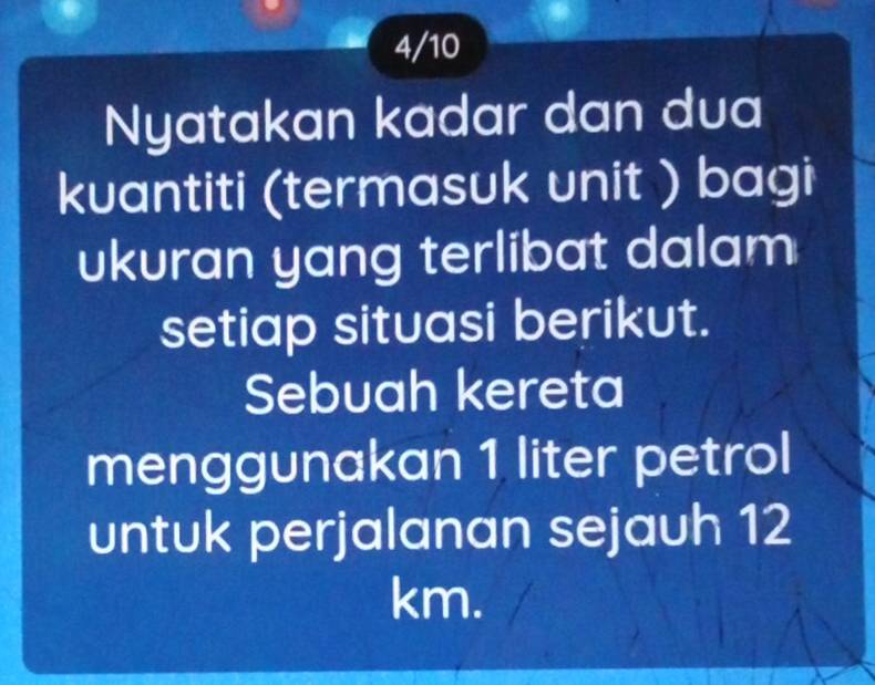 4/10 
Nyatakan kadar dan dua 
kuantiti (termasuk unit ) bagi 
ukuran yang terlibat dalam 
setiap situasi berikut. 
Sebuah kereta 
menggunakan 1 liter petrol 
untuk perjalanan sejauh 12
km.