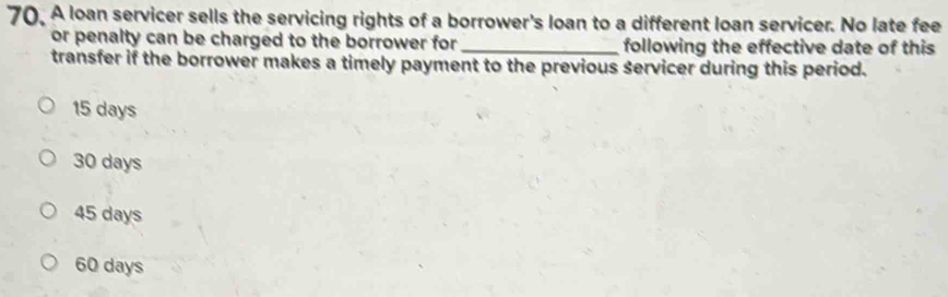 A loan servicer sells the servicing rights of a borrower's loan to a different loan servicer. No late fee
or penalty can be charged to the borrower for _following the effective date of this
transfer if the borrower makes a timely payment to the previous servicer during this period.
15 days
30 days
45 days
60 days