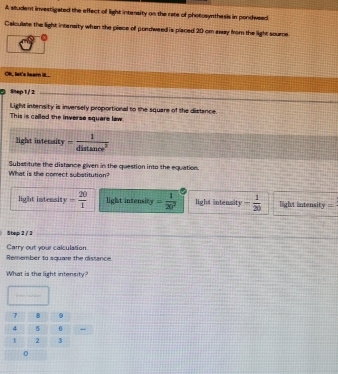 A student investigated the effect of light intersity on the rate of photosynthesis in pondweed
Calculiate the light intensity when the piace of pordweed is placed 20 om away from the light soure
OR, let's learn it.
a Snep 1/ 2
Light intersity is inversely proportional to the square of the distance.
This is called the inverse square law
light intersity - 1/distan ce^2 
Substitute the distance given in the question into the equation.
What is the comect substitution?
light intensit y- 20/1  light intensity = 1/20^2  light intensity - 1/20  light intensit y=
Step 2 / 2
Carry out your calculation
Remember to squar the distance
What is the light intensity?
0