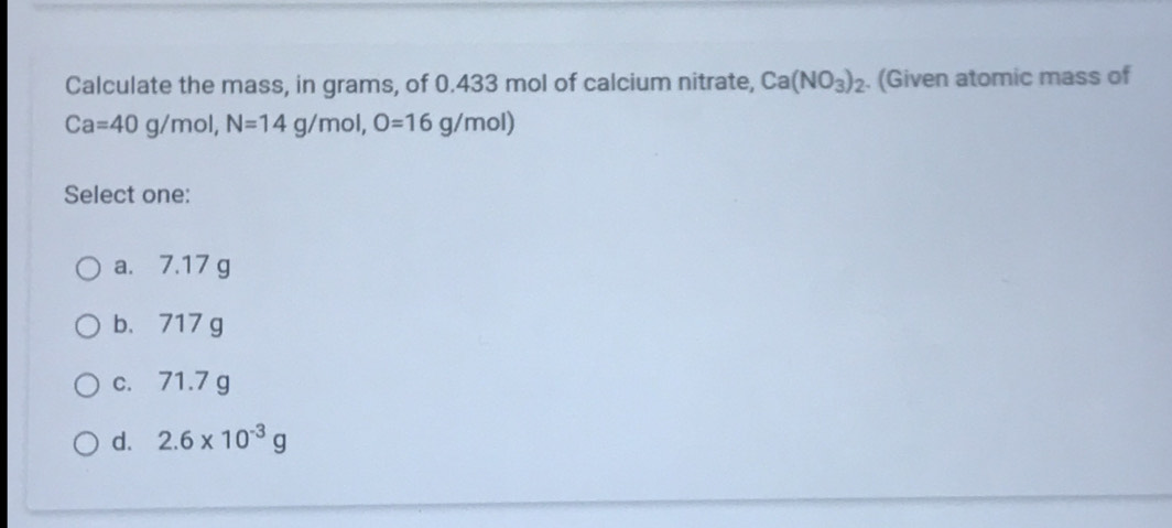 Calculate the mass, in grams, of 0.433 mol of calcium nitrate, Ca(NO_3)_2. (Given atomic mass of
Ca=40g/mol, N=14g/mol, O=16g/mol)
Select one:
a. 7.17 g
b、 717 g
c. 71.7 g
d. 2.6* 10^(-3)g