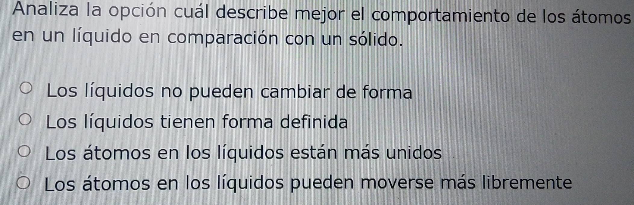 Analiza la opción cuál describe mejor el comportamiento de los átomos
en un líquido en comparación con un sólido.
Los líquidos no pueden cambiar de forma
Los líquidos tienen forma definida
Los átomos en los líquidos están más unidos
Los átomos en los líquidos pueden moverse más libremente