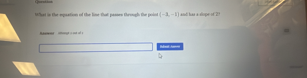 Question 
What is the equation of the line that passes through the point (-3,-1) and has a slope of 2? 
Answer Attempt 2 out of 2 
Submit Answer