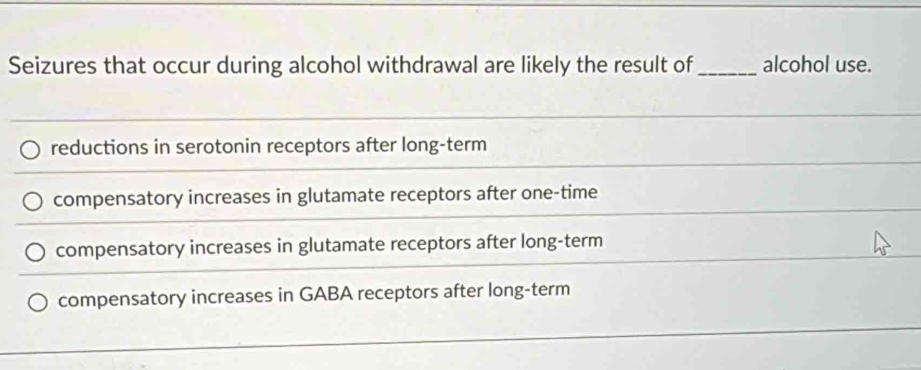 Seizures that occur during alcohol withdrawal are likely the result of _alcohol use.
reductions in serotonin receptors after long-term
compensatory increases in glutamate receptors after one-time
compensatory increases in glutamate receptors after long-term
compensatory increases in GABA receptors after long-term