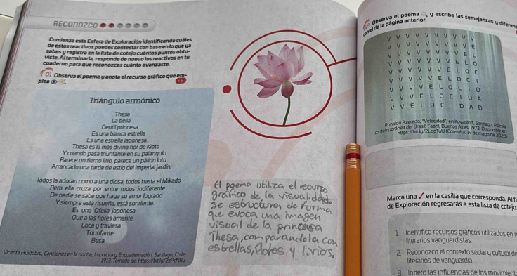 RECONOZCO
el el de la página anterior.  Observa el poema  y escribe las semejanzas y diferen
Comienza esta Esfera de Exploración identificando cuáles v    v V V
  
de estos reactivos puedes contestar con base en lo que yaV V v v v v V V E
sabes y registra en la lista de cotejo cuántos puntos obtu-V
ν
viste. Al terminaria, responde de nuevo los reactivos en tuV V v v E L
cuaderno para que reconozcas cuánto avanzaste.
Y v V V V E L 。
v V E
plea ④ Observa el poema y anota el recurso gráfico que emV v v L D C
v V V V V ELO C
V V V V E L O C 1 D
Triángulo armónicoV VV  E L O C D A
v
La bella ThesaV E L O C I D A D
Ronaldo Azeredio, ''Velocidad', en Kovadloff, Sansago, Poesía
Es una blanca estrella Gentil príncesa mitemporánea del Brasil, Fabril, Buenos Aires, 1972. Disponben
Ntps-Wbit ly /2LbpTuU (Consulta: 19 de mayo de 2020)
Thesa es la más divina flor de Kioto Es una estrella japonesa
Y cuando pasa triunfante en su palanquín
Parece un tierno lírio, parece un pálido loto
Arrancado una tarde de estío del imperial jardín
Todos la adoran como a una díosa, todos hasta el Mikado
Pero ella cruza por entre todos indiferente Marca una ú en la casilla que corresponda. Al t
De nadie se sabe que haya su amor logrado de Exploración regresarás a esta lista de cotejo
Y siempre está risueña, está sonriente.
Es una Ofelía japonesa
Que a las flores amante
Loca y traviesa   identífico recursos gráficos utilizados en 
Triunfante
Besa literarios vanguardistas
Vicente Huidobro, Canciones en la noche, Imprenta y Encuaderación, Santiago, Chile, 2. Reconozco el contexto social y cultural de
1913. Tomado de: https:/bit.ly/2zPcNRu literarios de vanguardia.
a   ifiero  las influencias de los movimie