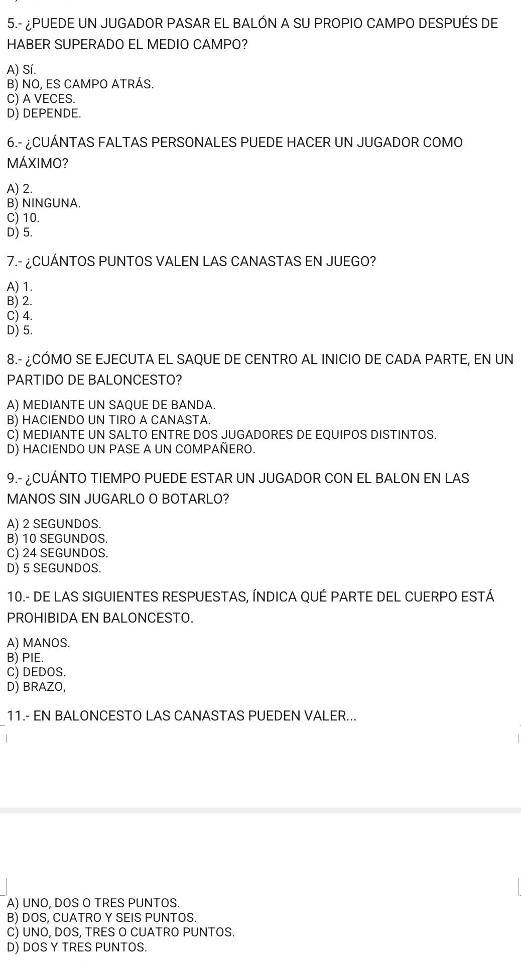 5.- ¿PUEDE UN JUGADOR PASAR EL BALÓN A SU PROPIO CAMPO DESPUÉS DE
HABER SUPERADO EL MEDIO CAMPO?
A) Sí.
B) NO, ES CAMPO ATRÁS.
C) A VECES.
D) DEPENDE.
6.- ¿CUÁNTAS FALTAS PERSONALES PUEDE HACER UN JUGADOR COMO
MÁXIMO?
A) 2.
B) NINGUNA.
C) 10.
D) 5.
7.- ¿CUÁNTOS PUNTOS VALEN LAS CANASTAS EN JUEGO?
A) 1.
B) 2.
C) 4.
D) 5.
8.- ¿CÓMO SE EJECUTA EL SAQUE DE CENTRO AL INICIO DE CADA PARTE, EN UN
PARTIDO DE BALONCESTO?
A) MEDIANTE UN SAQUE DE BANDA.
B) HACIENDO UN TIRO A CANASTA.
C) MEDIANTE UN SALTO ENTRE DOS JUGADORES DE EQUIPOS DISTINTOS.
D) HACIENDO UN PASE A UN COMPAÑERO.
9.- ¿CUÁNTO TIEMPO PUEDE ESTAR UN JUGADOR CON EL BALON EN LAS
MANOS SIN JUGARLO O BOTARLO?
A) 2 SEGUNDOS.
B) 10 SEGUNDOS.
C) 24 SEGUNDOS.
D) 5 SEGUNDOS.
10.- DE LAS SIGUIENTES RESPUESTAS, ÍNDICA QUÉ PARTE DEL CUERPO ESTÁ
PROHIBIDA EN BALONCESTO.
A) MANOS.
B) PIE.
C) DEDOS.
D) BRAZO,
11.- EN BALONCESTO LAS CANASTAS PUEDEN VALER...
A) UNO, DOS O TRES PUNTOS.
B) DOS, CUATRO Y SEIS PUNTOS.
C) UNO, DOS, TRES O CUATRO PUNTOS.
D) DOS Y TRES PUNTOS.