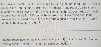 An investor has $75,000 to invest in a CD and a mutual fund. The CD yields
6% and the mutual fund yields 5%. The mutual fund requires a minimum 
investment of $8,000, and the investor requires that at least twice as much 
should be invested in CDs as in the mutual fund. How much should be 
invested in CDs and how much in the mutual fund to maximize the return? 
What is the maximum return? 
To maximize income, the investor should place $□ inCDs and $□ in the 
mutual fund. (Round to the nearest dollar as needed.)