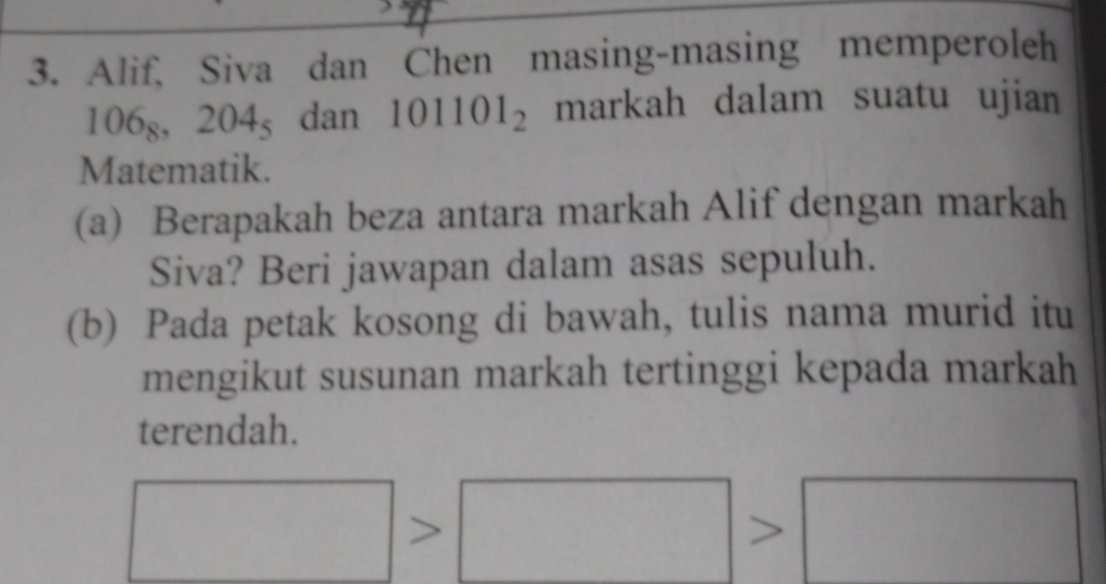 Alif, Siva dan Chen masing-masing memperoleh
106_8, 204_5 dan 101101_2 mark ah dalam suatu ujian 
Matematik. 
(a) Berapakah beza antara markah Alif dengan markah 
Siva? Beri jawapan dalam asas sepuluh. 
(b) Pada petak kosong di bawah, tulis nama murid itu 
mengikut susunan markah tertinggi kepada markah 
terendah.