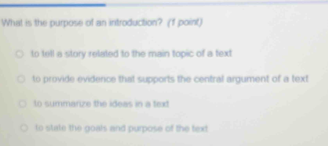 What is the purpose of an introduction? (f point)
to tell a story related to the main topic of a text
to provide evidence that supports the central argument of a text
to summarize the ideas in a text
to state the goals and purpose of the text