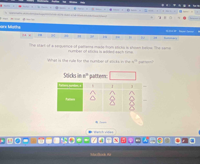 lookmarks Tat Window 
Natflix The He x Satch × Past p Welch Educal Satchi CCSF 
War to χ Spare1 
sparxmaths.uk/student/package/4502d148-4379-4b82-b7a8-93e6c84cb8cf/lask/2/item/1 ☆ Relaunch t 
Maps M Gmal New Tab 
arx Maths 
15 234 XP Rayan Zarour 
2A: 2B 2C 2D 2E 2 F 2G 2H 21 2J 2K Summary 
The start of a sequence of patterns made from sticks is shown below. The same 
number of sticks is added each time. 
What is the rule for the number of sticks in the n^(th) pattern? 
Sticks in n^(th) pattern: 
Q Zoom 
Watch video 
2