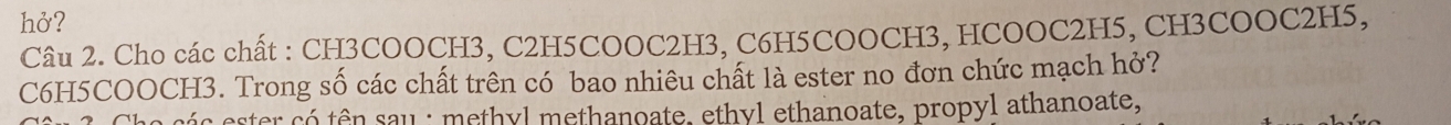 hở? 
Câu 2. Cho các chất : CH3COOCH3, C2H5COOC2H3, C6H5COOCH3, HCOOC2H5, CH3COOC2H5, 
C6H5COOCH3. Trong số các chất trên có bao nhiêu chất là ester no đơn chức mạch hở? 
cá c ester có tên sau : methyl methanoate, ethyl ethanoate, propyl athanoate,