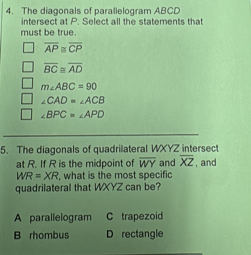 The diagonals of parallelogram ABCD
intersect at P. Select all the statements that
must be true.
overline AP≌ overline CP
overline BC≌ overline AD
m∠ ABC=90
∠ CAD≌ ∠ ACB
∠ BPC≌ ∠ APD
5. The diagonals of quadrilateral WXYZ intersect
at R. If R is the midpoint of overline WY and overline XZ , and
WR=XR , what is the most specific
quadrilateral that WXYZ can be?
A parallelogram C trapezoid
B rhombus D rectangle