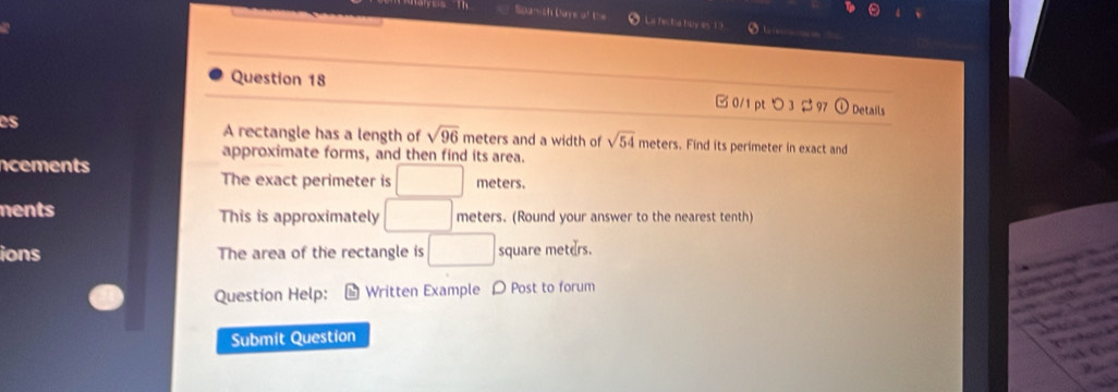 Spanish Days of the La hectia hoy es 10 
Question 18 □0/1 pt つ 3 $ 97  enclosecircle1 Details 
es A rectangle has a length of sqrt(96) meters and a width of sqrt(54) meters. Find its perimeter in exact and 
approximate forms, and then find its area. 
ncements meters. 
The exact perimeter is □ 
ments This is approximately □ meters. (Round your answer to the nearest tenth) 
ions The area of the rectangle is □ square meters. 
Question Help: Written Example D Post to forum 
Submit Question