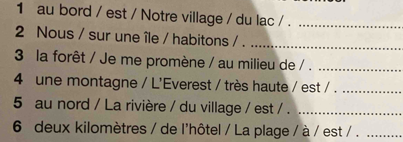 au bord / est / Notre village / du lac / ._ 
2 Nous / sur une île / habitons / .__ 
3 la forêt / Je me promène / au milieu de / ._ 
4 une montagne / L'Everest / très haute / est / ._ 
5 au nord / La rivière / du village / est / ._ 
6 deux kilomètres / de l'hôtel / La plage / à / est / ._