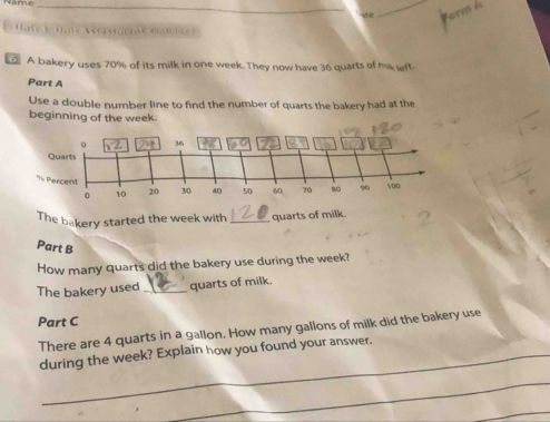 we 
_ 

A bakery uses 70% of its milk in one week. They now have 36 quarts of ma left 
Part A 
Use a double number line to find the number of quarts the bakery had at the 
beginning of the week
The bakery started the week with _quarts of milk. 
Part B 
How many quarts did the bakery use during the week? 
The bakery used _quarts of milk. 
Part C 
There are 4 quarts in a gallon. How many gallons of milk did the bakery use 
during the week? Explain how you found your answer. 
_ 
_