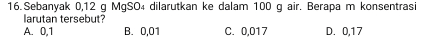 Sebanyak 0,12 g MgSO₄ dilarutkan ke dalam 100 g air. Berapa m konsentrasi
larutan tersebut?
A. 0,1 B. 0,01 C. 0,017 D. 0,17