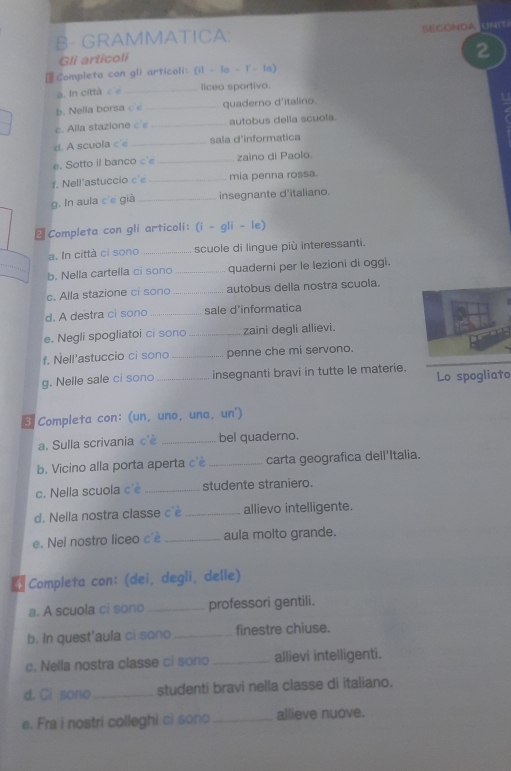 B- GRAMMATICA: BECOHDa ENR
Gli articoli
2
Completa con gli articoli: (i1 - lo - l'- la)
a. In città cé _liceo sportiva.
b  Nella borsa c _quaderno d'italino
c. Alla stazion e   _autobus delia scuola.
d. A scuola c'e _sala d'informatica
e. Sotto il ban  o c' _zaino di Paolo.
f. Nell'astuccio c'e _mia penna rossa.
g. In aula c'e già _insegnante d'italiano.
Completa con gli articoli: (i - gli - le)
a. In città ci sono _scuole di lingue più interessanti.
b. Nella cartella ci son _quaderni per le lezioni di oggi.
c. Alla stazione ci sonc _autobus della nostra scuola.
d. A destra ci sono _sale d'informatica
e. Negli spogliatoi ci sono _zaini degli allievi.
f. Nell'astuccio ci sono _penne che mi servono.
g. Nelle sale ci sono _insegnanti bravi in tutte le materie. Lo spogliato
3 Completa con: (un, uno, una, un')
a. Sulla scrivania c'è _bel quaderno.
b. Vicino alla porta aperta c'è _carta geografica dell'Italia.
c. Nella scuola c'è _studente straniero.
d. Nella nostra classe c'è _allievo intelligente.
e. Nel nostro liceo c'è _aula molto grande.
 Completa con: (dei, degli, delle)
a. A scuola cí sono _professori gentili.
b. In quest'aula ci sono _finestre chiuse.
c. Nella nostra classe ci sono _allievi intelligenti.
d. Ci sono _studenti bravi nella classe di italiano.
e. Fra i nostri colleghi ci sono _allieve nuove.