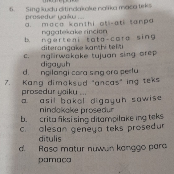 aikarepake
6. Sing kudu ditindakake nalika maca teks
prosedur yaiku ....
a. maca kanthi ati-ati tanpa 
nggatekake rincian
b. ngert e n i t at a-cara sing
diterangake kanthi teliti
c. nglirwakake tujuan sing arep
digayuh
d. ngilangi cara sing ora perlu
7. Kang dimaksud "ancas" ing teks
prosedur yaiku ....
a. asil bakal digayuh sawise
nindakake prosedur
b. crita fiksi sing ditampilake ing teks
c. alesan geneya teks prosedur
ditulis
d. Rasa matur nuwun kanggo para
pamaca