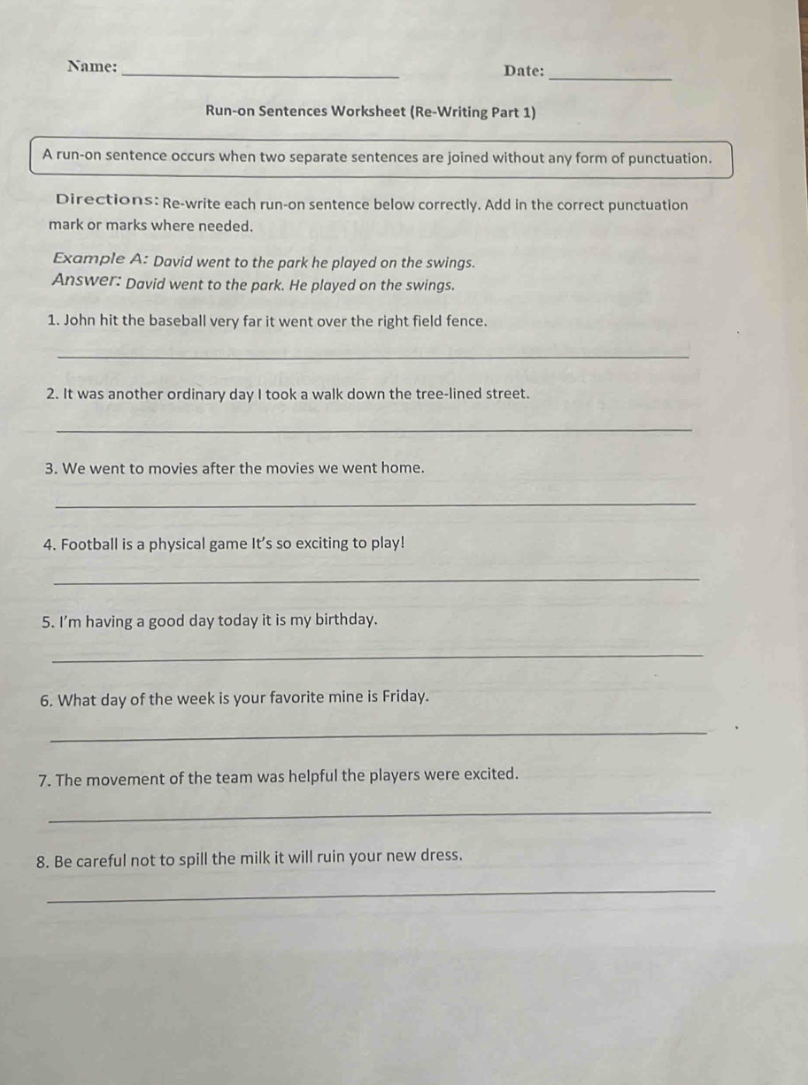 Name: _Date:_ 
Run-on Sentences Worksheet (Re-Writing Part 1) 
A run-on sentence occurs when two separate sentences are joined without any form of punctuation. 
Directions: Re-write each run-on sentence below correctly. Add in the correct punctuation 
mark or marks where needed. 
Example A: David went to the park he played on the swings. 
Answer: David went to the park. He played on the swings. 
1. John hit the baseball very far it went over the right field fence. 
_ 
2. It was another ordinary day I took a walk down the tree-lined street. 
_ 
3. We went to movies after the movies we went home. 
_ 
4. Football is a physical game It's so exciting to play! 
_ 
5. I'm having a good day today it is my birthday. 
_ 
6. What day of the week is your favorite mine is Friday. 
_ 
7. The movement of the team was helpful the players were excited. 
_ 
8. Be careful not to spill the milk it will ruin your new dress. 
_