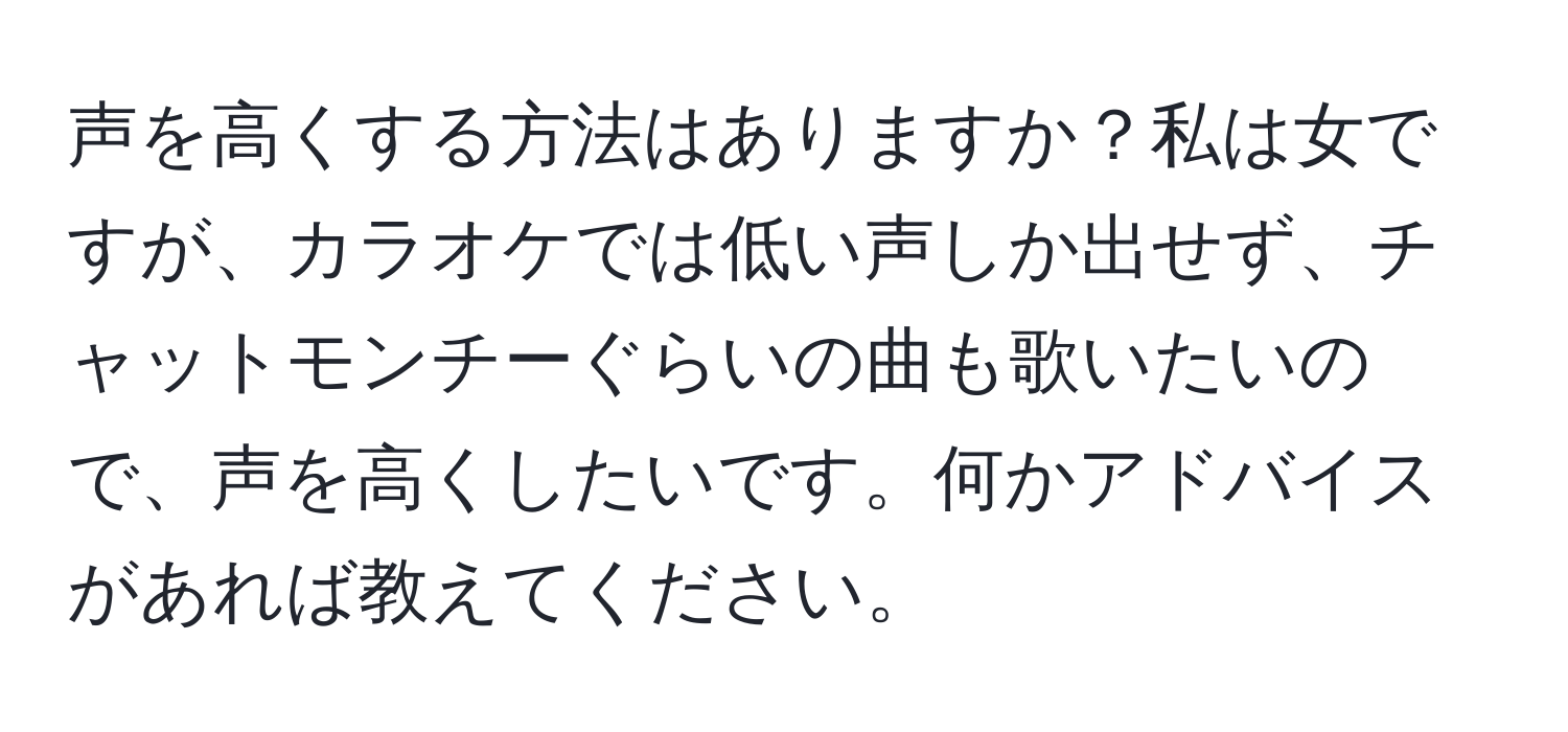 声を高くする方法はありますか？私は女ですが、カラオケでは低い声しか出せず、チャットモンチーぐらいの曲も歌いたいので、声を高くしたいです。何かアドバイスがあれば教えてください。