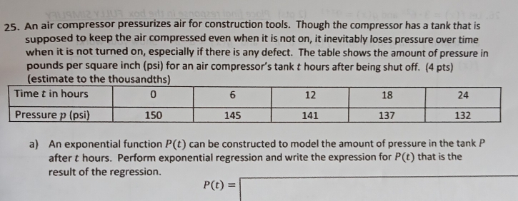 An air compressor pressurizes air for construction tools. Though the compressor has a tank that is 
supposed to keep the air compressed even when it is not on, it inevitably loses pressure over time 
when it is not turned on, especially if there is any defect. The table shows the amount of pressure in
pounds per square inch (psi) for an air compressor’s tank t hours after being shut off. (4 pts) 
a) An exponential function P(t) can be constructed to model the amount of pressure in the tank P
after t hours. Perform exponential regression and write the expression for P(t) that is the 
result of the regression.
P(t)=□