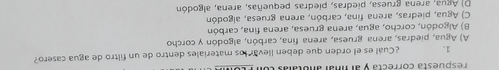 respuesta correcta y al fnal anotalas eo
1.
¿Cuál es el orden que deben llevar los materiales dentro de un filtro de agua casero?
A) Agua, piedras, arena gruesa, arena fina, carbón, algodón y corcho
B) Algodón, corcho, agua, arena gruesa, arena fina, carbón
C) Agua, piedras, arena fina, carbón, arena gruesa, algodón
D) Agua, arena gruesa, piedras, piedras pequeñas, arena, algodón