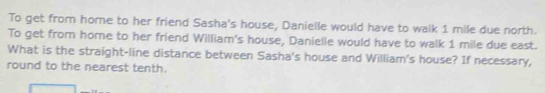 To get from home to her friend Sasha's house, Danielle would have to walk 1 mile due north. 
To get from home to her friend William's house, Danielle would have to walk 1 mile due east. 
What is the straight-line distance between Sasha's house and William's house? If necessary, 
round to the nearest tenth.