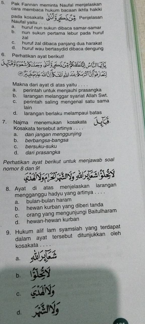 Pak Fannan meminta Naufal menjelaskan
cara membaca hukum bacaan ikhfa hakiki
pada kosakata
Penjelasan
Naufal yaitu
a. huruf nun sukun dibaca samar-samar
b. nun sukun pertama lebur pada huruf
żal
c. huruf żal dibaca panjang dua harakat
d. huruf wau bertasydid dibaca dengung
6. Perhatikan ayat berikut!
Makna dari ayat di atas yaitu . . .
a. perintah untuk menjauhí prasangka
b. larangan melanggar syariat Allah Swt.
c. perintah saling mengenal satu sama
lain
d. larangan berlaku melampaui batas
7. Najma menemukan kosakata
Kosakata tersebut artinya . . . .
a. dan jangan menggunjing
b. berbangsa-bangsa
c. bersuku-suku
d. dari prasangka
Perhatikan ayat berikut untuk menjawab soal
nomor 8 dan 9!
8. Ayat di atas menjelaskan larangan
mengganggu hadyu yang artinya . . . .
a. bulan-bulan haram
b. hewan kurban yang diberi tanda
c. orang yang mengunjungi Baitulharam
d. hewan-hewan kurban
9. Hukum alif lam syamsiah yang terdapat
dalam ayat tersebut ditunjukkan oleh
kosakata
a.
b.
C.
d.