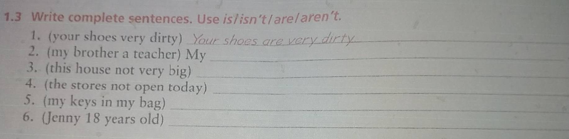 1.3 Write complete sentences. Use is/isn’t/are/aren’t. 
1. (your shoes very dirty)_ 
2. (my brother a teacher) My_ 
3. (this house not very big)_ 
4. (the stores not open today)_ 
5. (my keys in my bag)_ 
6. (Jenny 18 years old) 
_