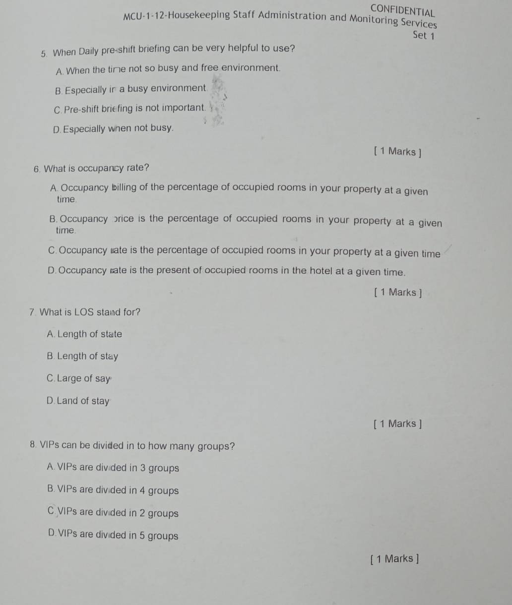 CONFIDENTIAL
MCU-1-12-Housekeeping Staff Administration and Monitoring Services
Set 1
5. When Daily pre-shift briefing can be very helpful to use?
A. When the time not so busy and free environment.
B. Especially in a busy environment
C. Pre-shift briefing is not important.
D. Especially when not busy.
[ 1 Marks ]
6. What is occupancy rate?
A. Occupancy billing of the percentage of occupied rooms in your property at a given
time.
B. Occupancy brice is the percentage of occupied rooms in your property at a given
time.
C.Occupancy late is the percentage of occupied rooms in your property at a given time
D.Occupancy rate is the present of occupied rooms in the hotel at a given time.
( 1 Marks ]
7 What is LOS stand for?
A. Length of state
B. Length of stay
C. Large of say
D. Land of stay
[ 1 Marks ]
8. VIPs can be divided in to how many groups?
A. VIPs are div ded in 3 groups
B. VIPs are div ded in 4 groups
C VIPs are div ded in 2 groups
D.VIPs are div ded in 5 groups
[ 1 Marks ]