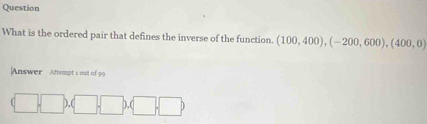 Question 
What is the ordered pair that defines the inverse of the function. (100,400), (-200,600),(400,0)
Answer Attempt 1 out of 99
(□ ,□ ),(□ ,□ ),(□ ,□ )