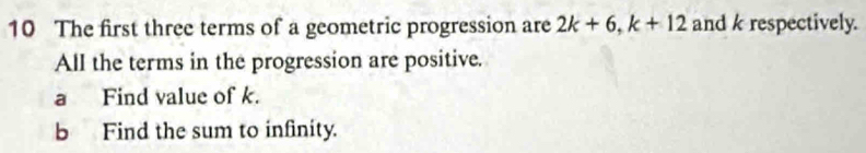 The first three terms of a geometric progression are 2k+6, k+12 and k respectively. 
All the terms in the progression are positive. 
a Find value of k. 
b Find the sum to infinity.