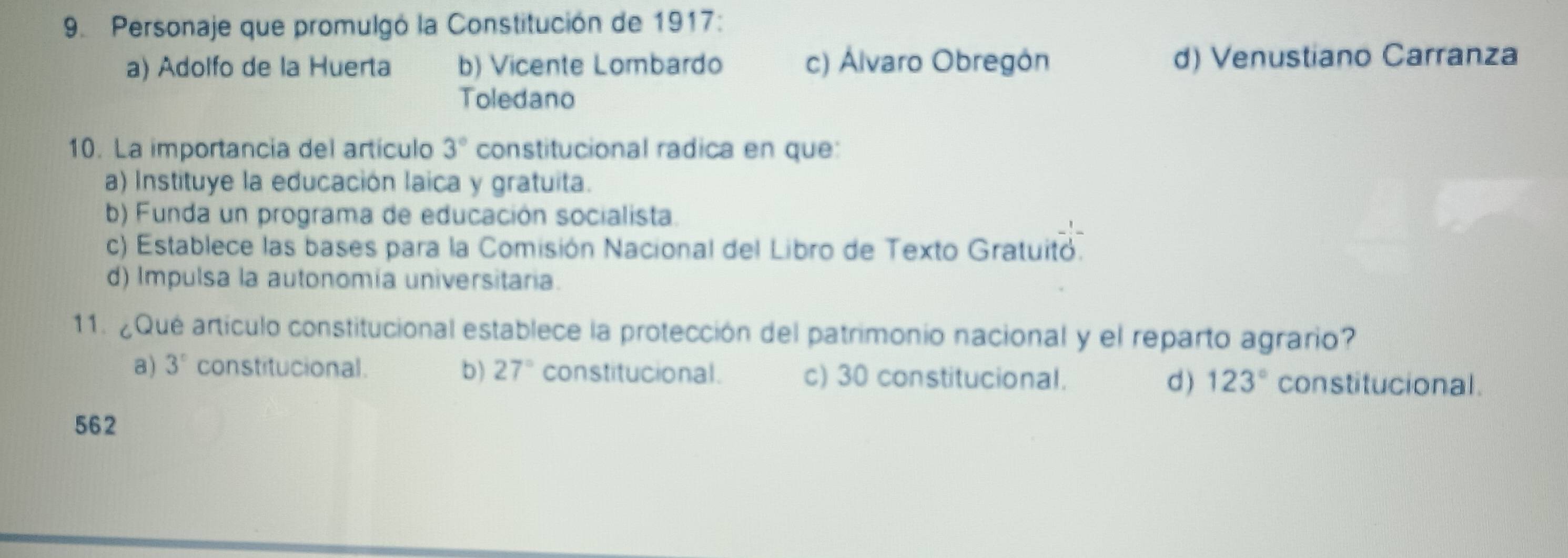 Personaje que promulgó la Constitución de 1917:
a) Adolfo de la Huerta b) Vicente Lombardo c) Álvaro Obregón d) Venustiano Carranza
Toledano
10. La importancia del artículo 3° constitucional radica en que:
a) Instituye la educación laica y gratuita.
b) Funda un programa de educación socialista.
c) Establece las bases para la Comisión Nacional del Libro de Texto Gratuitó.
d) Impulsa la autonomía universitaria.
11. ¿Qué artículo constitucional establece la protección del patrimonio nacional y el reparto agrario?
a) 3° constitucional . b) 27° constitucional. c) 30 constitucional. constitucional .
d ) 123°
562