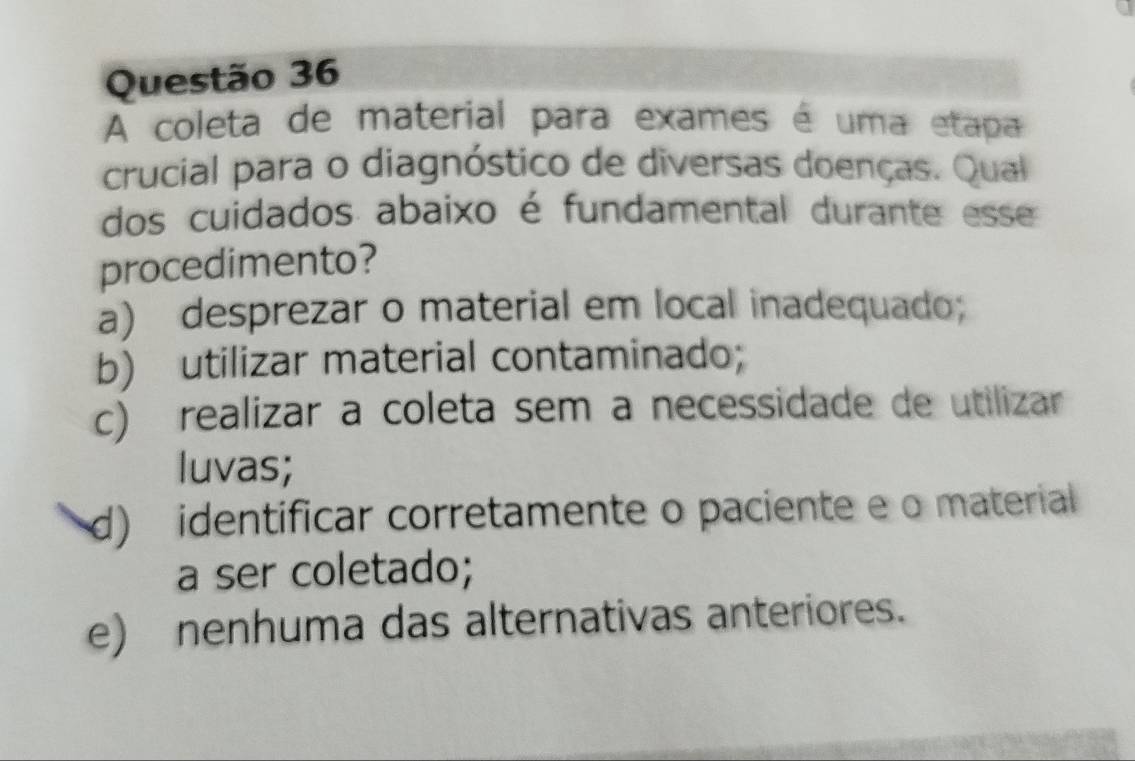 A coleta de material para exames é uma etapa
crucial para o diagnóstico de diversas doenças. Qual
dos cuidados abaixo é fundamental durante esse
procedimento?
a) desprezar o material em local inadequado;
b) utilizar material contaminado;
c) realizar a coleta sem a necessidade de utilizar
luvas;
d) identificar corretamente o paciente e o material
a ser coletado;
e) nenhuma das alternativas anteriores.