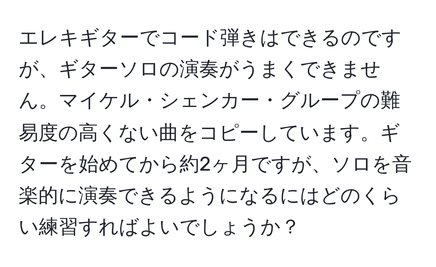 エレキギターでコード弾きはできるのですが、ギターソロの演奏がうまくできません。マイケル・シェンカー・グループの難易度の高くない曲をコピーしています。ギターを始めてから約2ヶ月ですが、ソロを音楽的に演奏できるようになるにはどのくらい練習すればよいでしょうか？