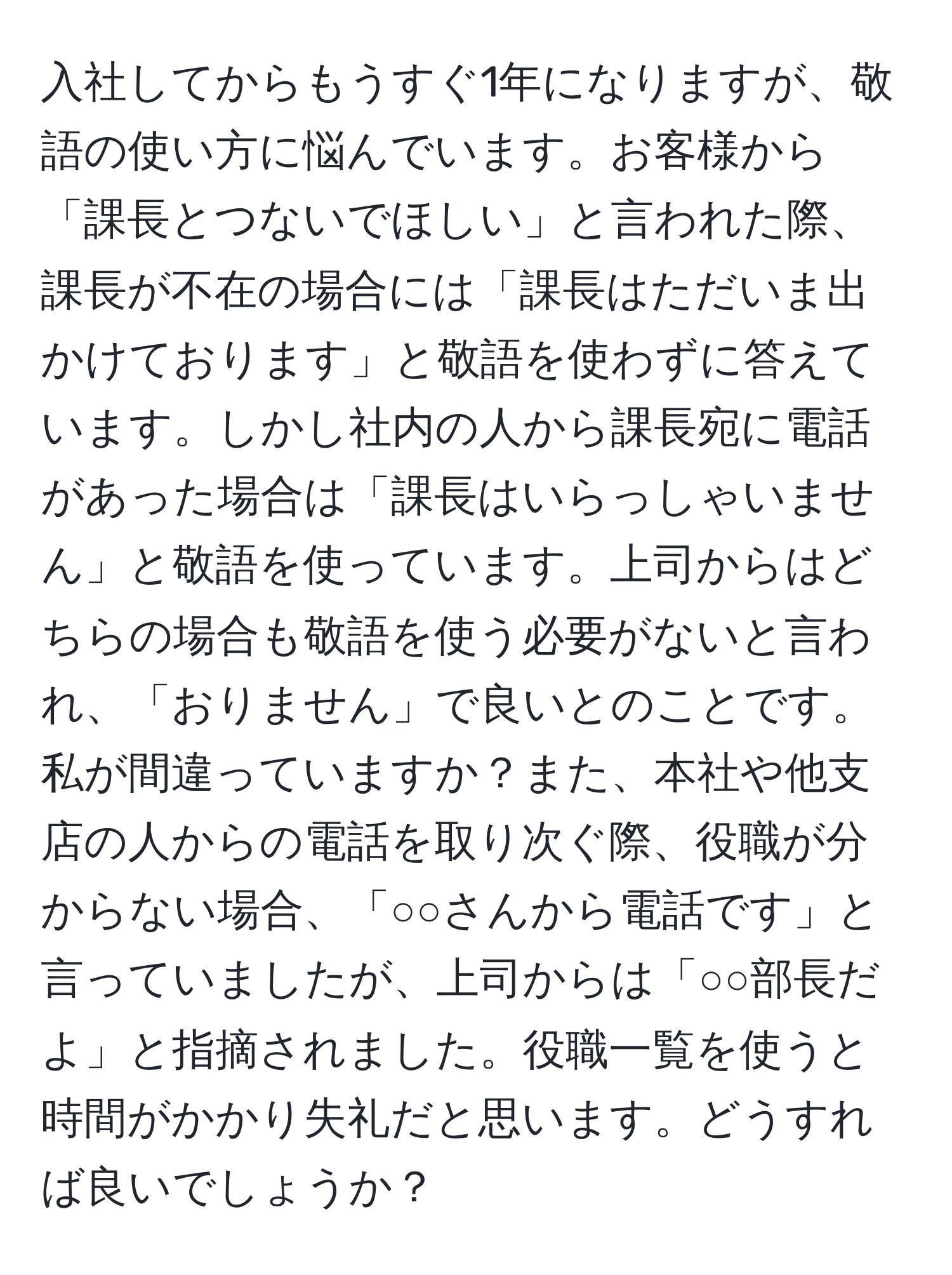 入社してからもうすぐ1年になりますが、敬語の使い方に悩んでいます。お客様から「課長とつないでほしい」と言われた際、課長が不在の場合には「課長はただいま出かけております」と敬語を使わずに答えています。しかし社内の人から課長宛に電話があった場合は「課長はいらっしゃいません」と敬語を使っています。上司からはどちらの場合も敬語を使う必要がないと言われ、「おりません」で良いとのことです。私が間違っていますか？また、本社や他支店の人からの電話を取り次ぐ際、役職が分からない場合、「○○さんから電話です」と言っていましたが、上司からは「○○部長だよ」と指摘されました。役職一覧を使うと時間がかかり失礼だと思います。どうすれば良いでしょうか？