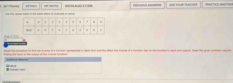 DETAILS MY NOTES OSCOLALG2 3.7.039. PREVIOUS ANSWERS ASK YOUR TEACHER PRACTICE ANOTHE
Use the values listed in the table below to evaluate or solve.
Find _ f^(-1)(7)
4 x
e  a e t cunt 
Recall the procedure to find the inverse of a function represented in table form and the effect the inverse of a function has on the function's input and output. Does the given problem require
finding the input or the output of the inverse function?
Additional Materials
eBook
Example Video