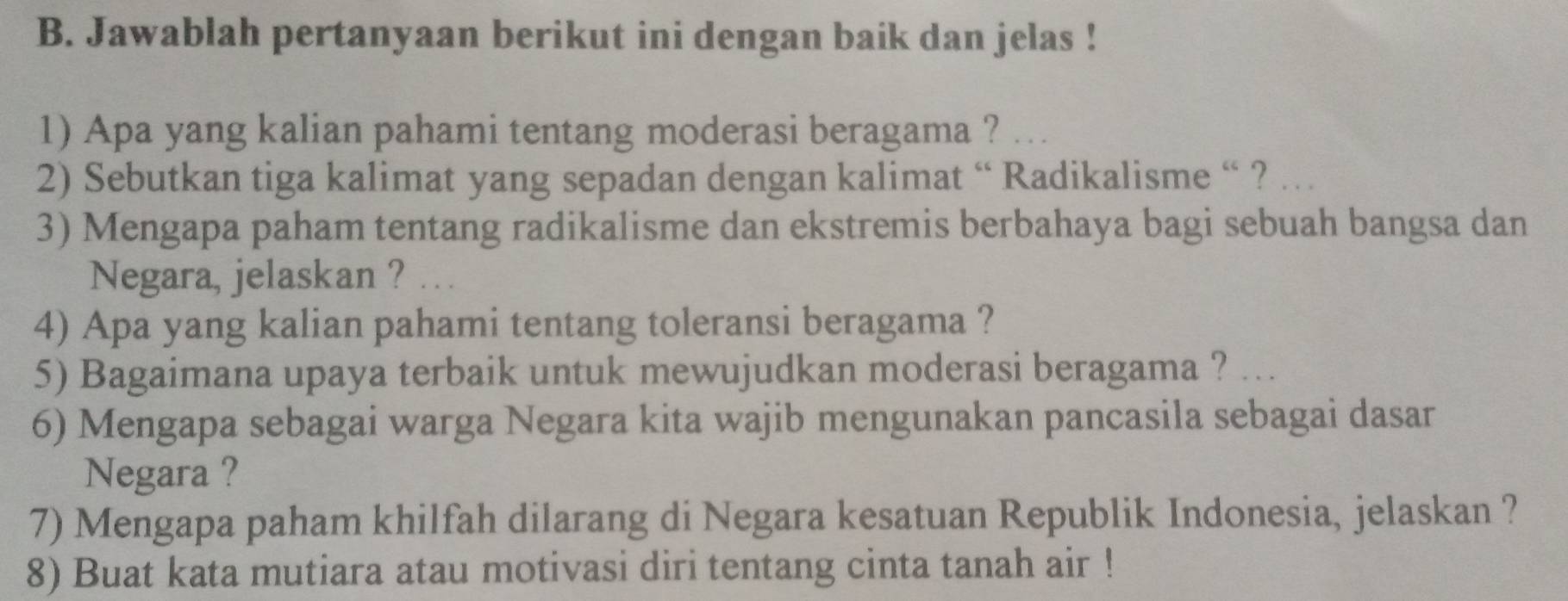 Jawablah pertanyaan berikut ini dengan baik dan jelas ! 
1) Apa yang kalian pahami tentang moderasi beragama ? 
2) Sebutkan tiga kalimat yang sepadan dengan kalimat “ Radikalisme “ ? … 
3) Mengapa paham tentang radikalisme dan ekstremis berbahaya bagi sebuah bangsa dan 
Negara, jelaskan ? . . . 
4) Apa yang kalian pahami tentang toleransi beragama ? 
5) Bagaimana upaya terbaik untuk mewujudkan moderasi beragama ? 
6) Mengapa sebagai warga Negara kita wajib mengunakan pancasila sebagai dasar 
Negara ? 
7) Mengapa paham khilfah dilarang di Negara kesatuan Republik Indonesia, jelaskan ? 
8) Buat kata mutiara atau motivasi diri tentang cinta tanah air !