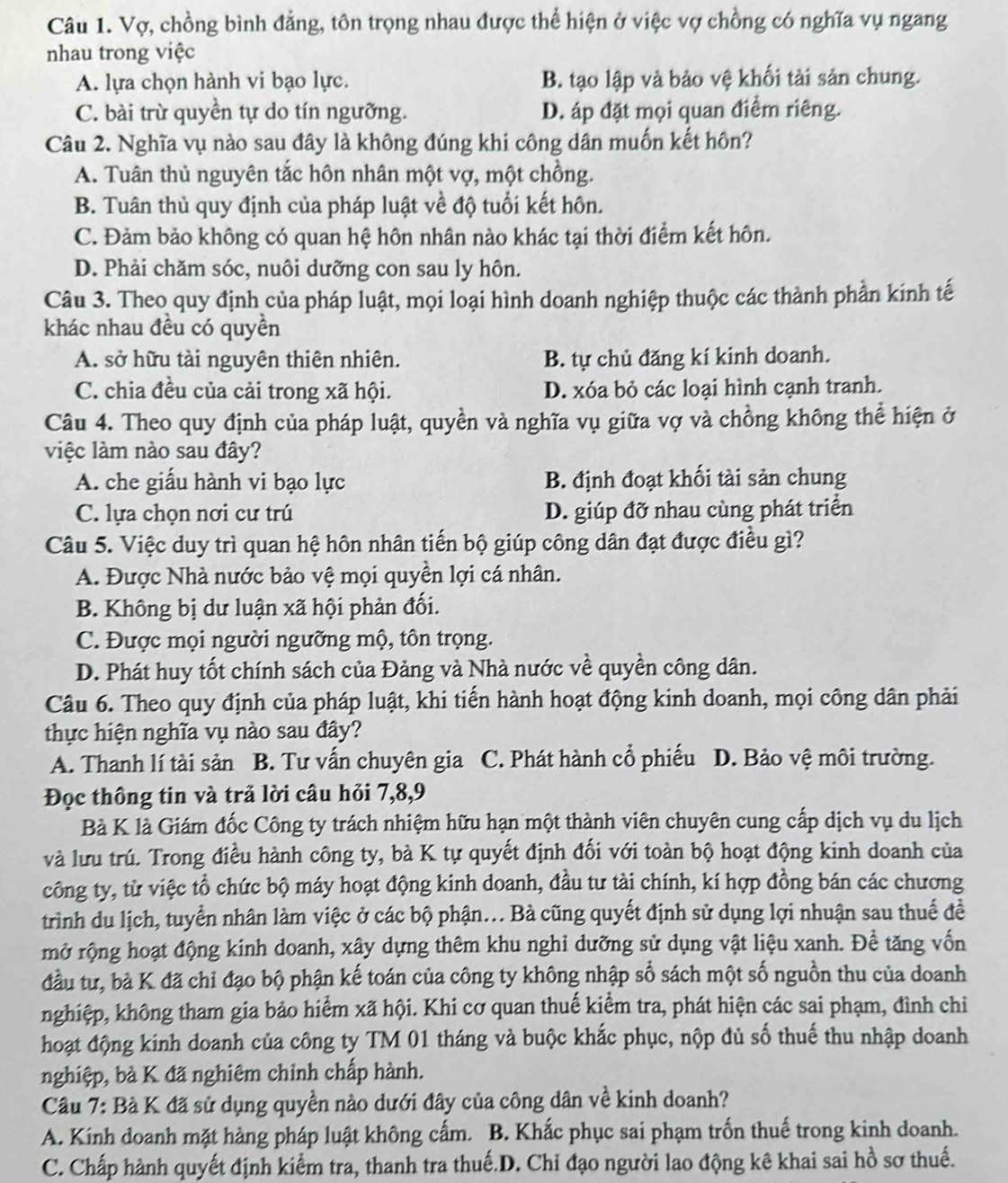 Vợ, chồng bình đẳng, tôn trọng nhau được thể hiện ở việc vợ chồng có nghĩa vụ ngang
nhau trong việc
A. lựa chọn hành vi bạo lực. B. tạo lập và bảo vệ khối tài sản chung.
C. bài trừ quyền tự do tín ngưỡng. D. áp đặt mọi quan điểm riêng.
Câu 2. Nghĩa vụ nào sau đây là không đúng khi công dân muốn kết hôn?
A. Tuân thủ nguyên tắc hôn nhân một vợ, một chồng.
B. Tuân thủ quy định của pháp luật về độ tuổi kết hôn.
C. Đảm bảo không có quan hệ hôn nhân nào khác tại thời điểm kết hôn.
D. Phải chăm sóc, nuôi dưỡng con sau ly hôn.
Câu 3. Theo quy định của pháp luật, mọi loại hình doanh nghiệp thuộc các thành phần kính tế
khác nhau đều có quyền
A. sở hữu tài nguyên thiên nhiên. B. tự chủ đăng kí kinh doanh.
C. chia đều của cải trong xã hội. D. xóa bỏ các loại hình cạnh tranh.
Câu 4. Theo quy định của pháp luật, quyền và nghĩa vụ giữa vợ và chồng không thể hiện ở
việc làm nào sau đây?
A. che giấu hành vi bạo lực B. định đoạt khối tài sản chung
C. lựa chọn nơi cư trú D. giúp đỡ nhau cùng phát triển
Câu 5. Việc duy trì quan hệ hôn nhân tiến bộ giúp công dân đạt được điều gì?
A. Được Nhà nước bảo vệ mọi quyền lợi cá nhân.
B. Không bị dư luận xã hội phản đối.
C. Được mọi người ngưỡng mộ, tôn trọng.
D. Phát huy tốt chính sách của Đảng và Nhà nước về quyền công dân.
Câu 6. Theo quy định của pháp luật, khi tiến hành hoạt động kinh doanh, mọi công dân phải
thực hiện nghĩa vụ nào sau đây?
A. Thanh lí tài sản B. Tư vấn chuyên gia C. Phát hành cổ phiếu D. Bảo vệ môi trường.
Đọc thông tin và trả lời câu hỏi 7,8,9
Bà K là Giám đốc Công ty trách nhiệm hữu hạn một thành viên chuyên cung cấp dịch vụ du lịch
và lưu trú. Trong điều hành công ty, bà K tự quyết định đối với toàn bộ hoạt động kinh doanh của
công ty, từ việc tổ chức bộ máy hoạt động kinh doanh, đầu tư tài chính, kí hợp đồng bán các chương
trình du lịch, tuyển nhân làm việc ở các bộ phận... Bà cũng quyết định sử dụng lợi nhuận sau thuế để
mở rộng hoạt động kinh doanh, xây dựng thêm khu nghỉ dưỡng sử dụng vật liệu xanh. Đề tăng vốn
đầu tư, bà K đã chỉ đạo bộ phận kế toán của công ty không nhập số sách một số nguồn thu của doanh
nghiệp, không tham gia bảo hiểm xã hội. Khi cơ quan thuế kiểm tra, phát hiện các sai phạm, đình chi
hoạt động kinh doanh của công ty TM 01 tháng và buộc khắc phục, nộp đủ số thuế thu nhập doanh
nghiệp, bà K đã nghiêm chỉnh chấp hành.
Câu 7: Bà K đã sử dụng quyền nào dưới đây của công dân về kinh doanh?
A. Kinh doanh mặt hàng pháp luật không cấm. B. Khắc phục sai phạm trốn thuế trong kinh doanh.
C. Chấp hành quyết định kiểm tra, thanh tra thuế.D. Chỉ đạo người lao động kê khai sai hồ sơ thuế.